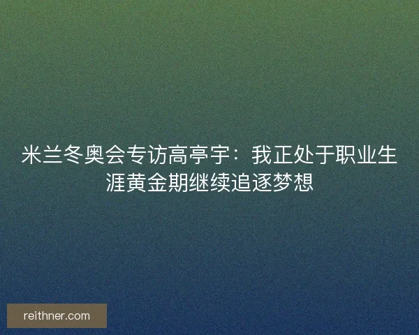 米兰冬奥会专访高亭宇：我正处于职业生涯黄金期继续追逐梦想